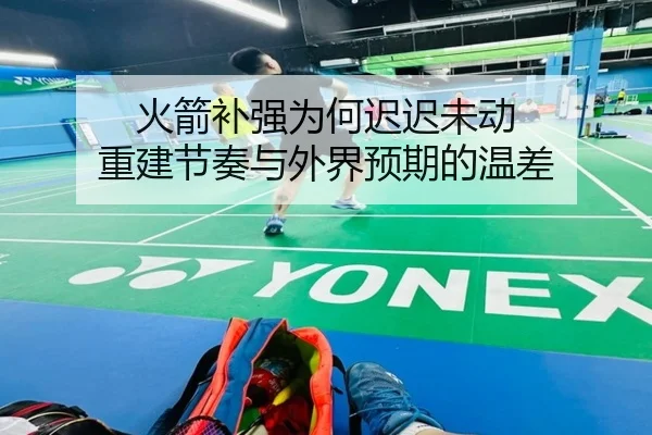 火箭补强为何迟迟未动 重建节奏与外界预期的温差
